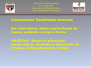 Centro de Formação de Atletas
                     Pres. Laudo Natel
             Departamento de Futebol de Base
              Setor de Medicina / Fisioterapia



Complemento flexibilidade funcional

Em vista lateral, atleta realiza flexão de
tronco, soltando o corpo a frente.

OBJETIVO: Observar gibosidade
paravertebral, aumento ou diminuição de
cifose e retificação dorsal / lombar
 