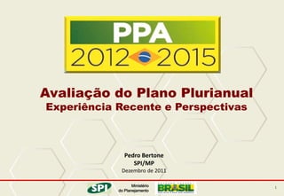 Avaliação do Plano Plurianual
Experiência Recente e Perspectivas



               Pedro Bertone
                  SPI/MP
             Dezembro de 2011

                   Ministério        1
            do Planejamento
 