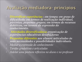  Diversificar experiências : em tempo; em graus de
dificuldade; em termos de realização individual,
parcerias, pequenos grupos; em termos de recursos
didáticos, em termos da expressão do
conhecimento.
 Atividades diversificadas:a organização de
experiências educativas desafiadoras
 Propostas diferentes aos alunos: articuladas às
suas necessidades e possibilidades individuais.
 Mediar a expressão do conhecimento
 Tarefas gradativas e articuladas
 Adotar uma postura reflexiva no aluno e no professor
 