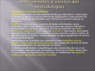  Registros em avaliação mediadora
 Registros são dados de uma história vivida por educadores e educandos.
É preciso se registrar o que se observa de significativo como percurso de
memória diante da diversidade e um “exercício de prestar atenção ao
processo”.
 DADOS É essencial que o conjunto de dados selecionados sejam
relevantes sobre o que observou e pensou para que possam subsidiar a
continuidade de sua ação educativa. Devem se constituir em dados
descritivos, analíticos, sobre aspectos qualitativos observados, pois dados
quantitativos não permitem analisar em que aspectos o aluno evoluiu, de
que estratégias se utiliza e outras questões de igual significado em termos
de sua aprendizagem.
 Instrumentos de avaliação são entendidos como trabalhos, provas,
tarefas e testes aplicados pelo professor que, analisados servem de dados
de acompanhamento do aprendizado do aluno.
 A observação de tarefas e manifestações dos alunos não são em si um
instrumento, mas uma ação do professor. Para que os dados observados
se constituam em instrumentos, precisam se transformar em registros,
sejam esses, anotações, conceitos ou notas.
 