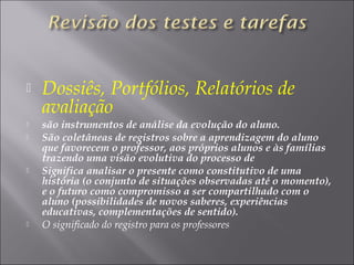  Dossiês, Portfólios, Relatórios de
avaliação
 são instrumentos de análise da evolução do aluno.
 São coletâneas de registros sobre a aprendizagem do aluno
que favorecem o professor, aos próprios alunos e às famílias
trazendo uma visão evolutiva do processo de
 Significa analisar o presente como constitutivo de uma
história (o conjunto de situações observadas até o momento),
e o futuro como compromisso a ser compartilhado com o
aluno (possibilidades de novos saberes, experiências
educativas, complementações de sentido).
 O significado do registro para os professores
 