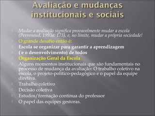 Mudar a avaliação significa provavelmente mudar a escola
(Perrenoud, 1993a: 173), e, no limite, mudar a própria sociedade!
 O grande desafio então é:
 Escola se organizar para garantir a aprendizagem
 ( e o desenvolvimento) de todos
 Organização Geral da Escola
 Alguns momentos institucionais que são fundamentais no
processo de mudança da avaliação: O trabalho coletivo na
escola, o projeto-político-pedagógico e o papel da equipe
diretiva.
 Trabalho coletivo
 Decisão coletiva
 Estudos/formação continua do professor
 O papel das equipes gestoras.
 