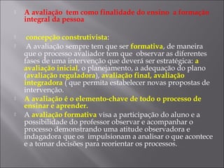  A avaliação tem como finalidade do ensino a formação
integral da pessoa
 concepção construtivista:
 A avaliação sempre tem que ser formativa, de maneira
que o processo avaliador tem que observar as diferentes
fases de uma intervenção que deverá ser estratégica: a
avaliação inicial, o planejamento, a adequação do plano
(avaliação reguladora), avaliação final, avaliação
integradora ( que permita estabelecer novas propostas de
intervenção.
 A avaliação é o elemento-chave de todo o processo de
ensinar e aprender.
 A avaliação formativa visa a participação do aluno e a
possibilidade do professor observar e acompanhar o
processo demonstrando uma atitude observadora e
indagadora que os impulsionam a analisar o que acontece
e a tomar decisões para reorientar os processos.
 