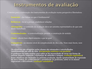 Critérios para a elaboração dos instrumentos de avaliação numa perspectiva libertadora:
 Essenciais – dar ênfase ao que é fundamental
 Reflexivos – levar a pensar, estabelecer relações
 Abrangentes – o conteúdo da avaliação deve ser amostra representativa do que está
sendo trabalhado
 Contextualizados - a contextualização permite a construção de sentido
 Claros - dizem bem objetivamente o que se quer
 Compatíveis - no mesmo nível de complexidade do dia a dia. Nem mais fáceis, nem
mais difíceis.
 Os objetivos não atingidos pelos alunos são retomados e retrabalhados
imediatamente em sala de aula (recuperação contínua e ou paralela)
 O professor faz auto-análise para saber se há necessidade de rever sua forma de
ensinar daquele conteúdo ( replanejar de métodos e tempos, avaliação reguladora)
 Esses objetivos são incluídos na próxima avaliação, dando oportunidade de expressão
da nova síntese de conhecimento e permitindo ao professor, saber se os alunos
superaram a dificuldade.( avaliação cumulativa)
 