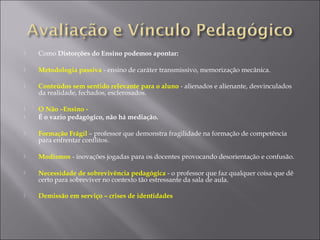  Como Distorções do Ensino podemos apontar:
 Metodologia passiva - ensino de caráter transmissivo, memorização mecânica.
 Conteúdos sem sentido relevante para o aluno - alienados e alienante, desvinculados
da realidade, fechados, esclerosados.
 O Não –Ensino -
 É o vazio pedagógico, não há mediação.
 Formação Frágil – professor que demonstra fragilidade na formação de competência
para enfrentar conflitos.
 Modismos - inovações jogadas para os docentes provocando desorientação e confusão.
 Necessidade de sobrevivência pedagógica - o professor que faz qualquer coisa que dê
certo para sobreviver no contexto tão estressante da sala de aula.
 Demissão em serviço – crises de identidades
 