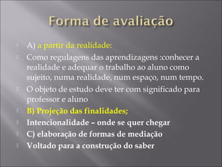  A) a partir da realidade:
 Como regulagens das aprendizagens :conhecer a
realidade e adequar o trabalho ao aluno como
sujeito, numa realidade, num espaço, num tempo.
 O objeto de estudo deve ter com significado para
professor e aluno
 B) Projeção das finalidades;
 Intencionalidade – onde se quer chegar
 C) elaboração de formas de mediação
 Voltado para a construção do saber
 