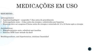 RESUMINDO...
anticoagulantes:
• Aspirina/clopidogrel – suspender 7 dias antes do procedimento
• Anticoagulante orais – 2 dias antes da cirurgia e substituídos por heparina
• Heparina deve ser suspensa 6 horas antes da cirurgia e reiniciada de 12 a 24 horas após a cirurgia
Antidiabéticos:
• Hipoglicemiantes orais, substituir por insulina
• Insulina NPH (usar metade da dose)
Betabloqueadores, anti-hipertensivos, estatinas (mantidos)
 