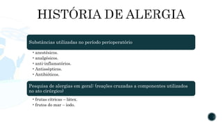 Substâncias utilizadas no período perioperatório
•anestésicos.
•analgésicos.
•anti-inflamatórios.
•Antissépticos.
•Antibióticos.
Pesquisa de alergias em geral: (reações cruzadas a componentes utilizados
no ato cirúrgico)
•frutas cítricas – látex.
•frutos do mar – iodo.
 