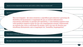 Alguma vez teve sangramento em excesso após morder os lábios, língua ou mucosa oral?
Apresenta equimoses grandes sem saber como surgiram? Se sim, qual o tamanho?
Já se submeteu a alguma cirurgia? Demorou muito tempo para parar o sangramento?
Possui sangramento menstrual excessivo? Tem anemia por conta desse sangramento?
Toma alguma medicação anticoagulante? Tem usado aspirina?
Tem algum parente sanguíneo com problemas hemorrágicos que necessitou de transfusão sanguínea?
Tais investigações são mais sensíveis e específicas para detectar a presença de
distúrbios da hemostasia e coagulação do que os exames laboratoriais
comumente solicitados no período pré-operatório, e uma história negativa tem
valor preditivo negativo maior do que um coagulograma normal, dispensando
na maioria das vezes a solicitação do mesmo, salvo em caso de doenças que
interfiram diretamente com a coagulação (ex.: hemofilia, hepatopatias).
 