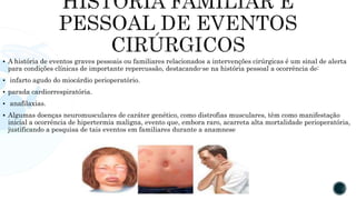  A história de eventos graves pessoais ou familiares relacionados a intervenções cirúrgicas é um sinal de alerta
para condições clínicas de importante repercussão, destacando-se na história pessoal a ocorrência de:
 infarto agudo do miocárdio perioperatório.
 parada cardiorrespiratória.
 anafilaxias.
 Algumas doenças neuromusculares de caráter genético, como distrofias musculares, têm como manifestação
inicial a ocorrência de hipertermia maligna, evento que, embora raro, acarreta alta mortalidade perioperatória,
justificando a pesquisa de tais eventos em familiares durante a anamnese
 