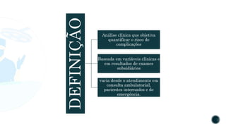 DEFINIÇÃO
Análise clínica que objetiva
quantificar o risco de
complicações
Baseada em variáveis clínicas e
em resultados de exames
subsidiários
varia desde o atendimento em
consulta ambulatorial,
pacientes internados e de
emergência.
 