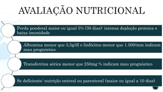 Perda ponderal maior ou igual 5% (30 dias): intensa depleção proteica e
baixa imunidade
Albumina menor que 3,5g/dl e linfócitos menor que 1.500/mm indicam
mau prognóstico
Transferrina sérica menor que 250mg % indicam mau prognóstico
Se deficiente: nutrição enteral ou parenteral (maior ou igual a 10 dias)
 