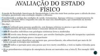 A escala da Sociedade Americana de Anestesiologia é uma das mais bem aceitas para o cálculo do risco
cirúrgico, permitindo uma avaliação simples e eficiente.
Considerando a análise das condições de saúde, tratamentos, doenças crônicas e comportamentos do
paciente, o sistema ASA o enquadra em uma de suas seis classificações, que aumentam na mesma
proporção dos riscos.
São elas:
 ASA I é utilizado para pessoas saudáveis, sem doenças crônicas ou graves e que não adotam
comportamentos de risco, como fumar e consumir álcool em excesso
 ASA II classifica indivíduos com patologias sistêmicas leves a moderadas
 ASA III revela uma doença sistêmica grave, que envolve limitações, porém não incapacita o paciente
 ASA IV assinala patologia grave e incapacitante
 ASA V é usado para identificar um paciente que, provavelmente, não sobreviverá por mais de 24
horas sem que a cirurgia seja realizada
 ASA VI indica a operação para uma pessoa que teve morte encefálica, e terá os órgãos retirados para
doação
 Já os procedimentos cirúrgicos de emergência devem ser marcados com a letra E. Por exemplo: ASA
IIIE.
 