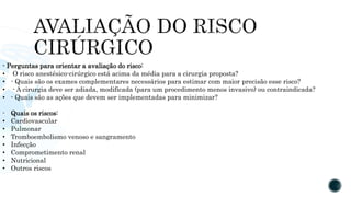 - Perguntas para orientar a avaliação do risco:
• O risco anestésico-cirúrgico está acima da média para a cirurgia proposta?
• - Quais são os exames complementares necessários para estimar com maior precisão esse risco?
• - A cirurgia deve ser adiada, modificada (para um procedimento menos invasivo) ou contraindicada?
• - Quais são as ações que devem ser implementadas para minimizar?
- Quais os riscos:
• Cardiovascular
• Pulmonar
• Tromboembolismo venoso e sangramento
• Infecção
• Comprometimento renal
• Nutricional
• Outros riscos
 