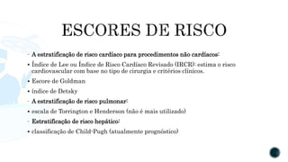 - A estratificação de risco cardíaco para procedimentos não cardíacos:
 Índice de Lee ou Índice de Risco Cardíaco Revisado (IRCR): estima o risco
cardiovascular com base no tipo de cirurgia e critérios clínicos.
 Escore de Goldman
 índice de Detsky
- A estratificação de risco pulmonar:
 escala de Torrington e Henderson (não é mais utilizado)
- Estratificação de risco hepático:
 classificação de Child-Pugh (atualmente prognóstico)
 