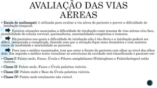 Escala de mallampati: é utilizada para avaliar a via aérea do paciente e prever a dificuldade de
intubação traqueal.
Existem situações associadas a dificuldade de intubação como trauma de vias aéreas e/ou face,
instabilidade de coluna cervical, queimaduras, anormalidades congênitas e tumores.
Há pacientes nos quais a dificuldade de intubação não é tão óbvia e a intubação poderá ser
difícil, inesperada e complicada, fazendo com que a situação fique mais dramática e com maiores
riscos de morbidade e mortalidade ao paciente.
Para isso o médico examinador, tem que estar a frente do paciente com olhar ao nível dos olhos
dele. Em seguida o médico tenta visualizar as estruturas da cavidade oral classificando o paciente em:
 Classe I: Palato mole, Fauce, Úvula e Pilares amigdalianos (Palatoglosso e Palatofaríngeo) estão
visíveis.
 Classe II: Palato mole, Fauce e Úvula palatina visíveis.
 Classe III: Palato mole e Base da Úvula palatina visíveis.
 Classe IV: Palato mole totalmente não visível.
 
