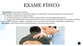 - Preconizado: exame físico completo
- Dica: realizar exame físico do aparelho cardíaco e respiratório; exame direcionado ao procedimento
a) Realizar medida da pressão arterial
b) ausculta pulmonar e cardíaca (verificar sinais maiores de descompensação clínica).
c) Atentar para dificuldade de posicionamento na maca e manutenção do decúbito, como Índice de Massa
Corporal (IMC) elevado, escoliose, ortopnéia com ou sem uso de travesseiros, espondilite anquilosante.
- Na prática: exame físico focado no procedimento e nas queixas do paciente
 