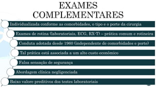 Individualizada conforme as comorbidades, o tipo e o porte da cirurgia
Exames de rotina (laboratoriais, ECG, RX-T) – prática comum e rotineira
Conduta adotada desde 1960 (independente de comorbidades e porte)
Tal prática está associada a um alto custo econômico
Falsa sensação de segurança
Abordagem clínica negligenciada
Baixo valore preditivos dos testes laboratoriais
 