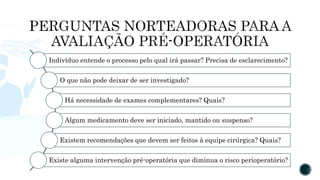 Indivíduo entende o processo pelo qual irá passar? Precisa de esclarecimento?
O que não pode deixar de ser investigado?
Há necessidade de exames complementares? Quais?
Algum medicamento deve ser iniciado, mantido ou suspenso?
Existem recomendações que devem ser feitos à equipe cirúrgica? Quais?
Existe alguma intervenção pré-operatória que diminua o risco perioperatório?
 