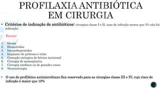 • Critérios de indicação de antibióticos: cirurgias classe I e II, taxa de infecção menor que 5% não há
indicação.
- Exceto:
1. Idosos
2. Desnutridos
3. Imunodeprimidos
4. Implante de próteses e telas
5. Correção cirúrgica de hérnia incisional
6. Cirurgia de mamoplastia
7. Cirurgia cardíaca ou de grandes vasos
8. Neurocirurgia
• O uso de profilático antimicrobiano fica reservado para as cirurgias classe III e IV, cujo risco de
infecção é maior que 10%
 