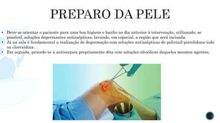 • Deve-se orientar o paciente para uma boa higiene e banho no dia anterior à intervenção, utilizando, se
possível, soluções degermantes antissépticas, lavando, em especial, a região que será incisada.
• Já na sala é fundamental a realização de degermação com soluções antissépticas de polivinil-pirrolidona-iodo
ou clorexidina.
• Em seguida, procede-se à antissepsia propriamente dita com soluções alcoólicas daqueles mesmos agentes.
 