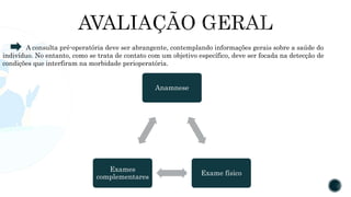 Anamnese
Exame físico
Exames
complementares
A consulta pré-operatória deve ser abrangente, contemplando informações gerais sobre a saúde do
indivíduo. No entanto, como se trata de contato com um objetivo específico, deve ser focada na detecção de
condições que interfiram na morbidade perioperatória.
 