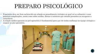 • O paciente deve ser bem esclarecido em relação ao procedimento cirúrgico ao qual vai se submeter e suas
possíveis complicações, assim como sobre sondas, drenos e cateteres que estarão presentes ao recuperar a
consciência.
• A relação médico-paciente no pré-operatório é fundamental para que ele tenha confiança na equipe cirúrgica e
coopere no pós-operatório.
 