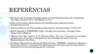  III diretriz de Avaliação Peri Operatória da Sociedade Brasileira de Cardiologia.
Arq. Bras. Cardiol. 2017; 109(3Supl.1):1-104
 https://www.asahq.org/standards-and-guidelines/asa-physical-status-
classificationsystem
 Practice Advisory for Preanesthesia Evaluation. Anesthesiology, V 116 n° 03.
 MALT, Ronald A. CHEMTOB, Gilles. Plantão em anestesia e cirurgia, Porto
Alegre: Artes Médicas.
 Matias, Prof. Dra. Ligia A. S. T.; Piccinini Filho, Dr. Luiz - Condutas na avaliação
préoperatória do serviço e disciplina de anestesiologia da Santa Casa de
Misericórdia de São Paulo.
 Fundação Hospitalar do Estado de Minas Gerais - FHEMIG – Diretrizes Clínicas e
Protocolos Clínicos - Avaliação Pré-Operatória De Pacientes Em Cirurgia Eletiva -
Disponível em www.fhemig.mg.gov.br e intranet
 