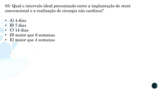 05- Qual o intervalo ideal preconizado entre a implantação de stent
convencional e a realização de cirurgia não cardíaca?
• A) 4 dias
• B) 7 dias
• C) 14 dias
• D) maior que 6 semanas
• E) maior que 4 semanas
 