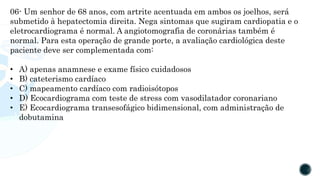 06- Um senhor de 68 anos, com artrite acentuada em ambos os joelhos, será
submetido à hepatectomia direita. Nega sintomas que sugiram cardiopatia e o
eletrocardiograma é normal. A angiotomografia de coronárias também é
normal. Para esta operação de grande porte, a avaliação cardiológica deste
paciente deve ser complementada com:
• A) apenas anamnese e exame físico cuidadosos
• B) cateterismo cardíaco
• C) mapeamento cardíaco com radioisótopos
• D) Ecocardiograma com teste de stress com vasodilatador coronariano
• E) Ecocardiograma transesofágico bidimensional, com administração de
dobutamina
 