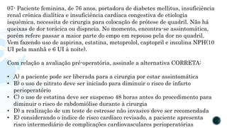 07- Paciente feminina, de 76 anos, portadora de diabetes mellitus, insuficiência
renal crônica dialítica e insuficiência cardíaca congestiva de etiologia
isquêmica, necessita de cirurgia para colocação de prótese de quadril. Não há
queixas de dor torácica ou dispneia. No momento, encontra-se assintomática,
porém refere passar a maior parte do empo em repouso pela dor no quadril.
Vem fazendo uso de aspirina, estatina, metoprolol, captopril e insulina NPH(10
UI pela manhã e 6 UI à noite).
Com relação a avaliação pré-operatória, assinale a alternativa CORRETA:
• A) a paciente pode ser liberada para a cirurgia por estar assintomática
• B) o uso de nitrato deve ser iniciado para diminuir o risco de infarto
perioperatório
• C) o uso de estatina deve ser suspenso 48 horas antes do procedimento para
diminuir o risco de rabdomiólise durante à cirurgia
• D) a realização de um teste de estresse não invasivo deve ser recomendada
• E) considerando o índice de risco cardíaco revisado, a paciente apresenta
risco intermediário de complicações cardiovasculares perioperatórias
 