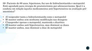 08- Paciente de 60 anos, hipertenso, faz uso de hidroclorotiazida e metoprolol.
Está agendado para cirurgia de prostatectomia por adenocarcinoma. Qual é a
conduta em relação àqueles medicamentos anti-hipertensivos na avaliação pré-
anestésica?
• A) suspender tanto a hidroclorotiazida como o metoprolol
• B) manter ambos sem nenhuma modificação nas dosagens
• C)suspender apenas o metoprolol, mantendo o diurético
• D) manter ambos anti-hipertensivos, mas diminuir as doses
• E) manter ambos, mas diminuir a dose do metoprolol
 