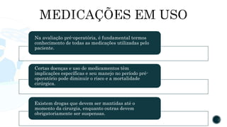 Na avaliação pré-operatória, é fundamental termos
conhecimento de todas as medicações utilizadas pelo
paciente.
Certas doenças e uso de medicamentos têm
implicações específicas e seu manejo no período pré-
operatório pode diminuir o risco e a mortalidade
cirúrgica.
Existem drogas que devem ser mantidas até o
momento da cirurgia, enquanto outras devem
obrigatoriamente ser suspensas.
 