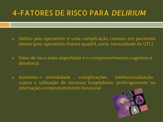 4-FATORES DE RISCO PARA DELIRIUM

❖

❖

❖

Delírio pós-operatório é uma complicação comum em pacientes
idosos (pós-operatório fratura quadril, aorta, necessidade de UTI )
Fator de risco mais importante é o comprometimento cognitivo e
demência
Aumenta→ mortalidade , complicações,
institucionalização,
custos e utilização de recursos hospitalares, prolongamento na
internação,comprometimento funcional

 