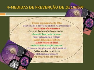 4-MEDIDAS DE PREVENÇÂO DE DELIRIUM

-Deixar acompanhante 24hs
-Usar óculos e prótese auditiva na internação
-Tratar dor efetivamente
-Garantir balanço hidroeletrolitico
-Garantir boa noite de sono
-Usar calendário e relógio
-Evitar drogas psicoativas
-Evitar restrição física
-Induzir mobilização precoce
-Preservar função vesical e intestinal
-Evitar sondar e cateteres
-Mobilização precoce
-Compensar doenças crônicas

 