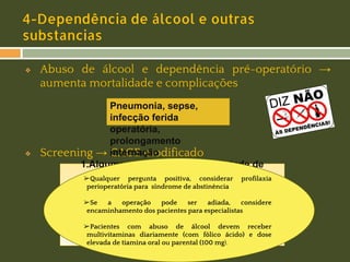 4-Dependência de álcool e outras
substancias
❖

❖

Abuso de álcool e dependência pré-operatório →
aumenta mortalidade e complicações
Pneumonia, sepse,
infecção ferida
operatória,
prolongamento
Screening → internação
CAGE modificado
1.Alguma vez você já sentiu vontade de
reduzir pergunta positiva, considerar profilaxia
➢Qualquero consumo ou uso de drogas?
perioperatória para síndrome de abstinência
2.Você fica aborrecido se alguém critica seu
➢Se consumo ou uso de drogas? considere
a
operação
pode
ser
adiada,
encaminhamento dos pacientes para especialistas
3. Você já sentiu-se mal ou culpado por seu
consumo ou uso álcool devem
➢Pacientes com abuso de de drogas? receber
multivitaminas diariamente (com fólico ácido) e dose
4.Você já teve que beber ou usar alguma droga
elevada de tiamina oral ou parental (100 mg).
ao acordar?

 