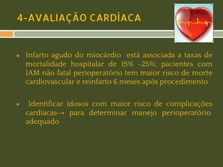 4-AVALIAÇÃO CARDÍACA

❖

❖

Infarto agudo do miocárdio está associada a taxas de
mortalidade hospitalar de 15% -25%; pacientes com
IAM não fatal perioperatório tem maior risco de morte
cardiovascular e reinfarto 6 meses após procedimento
Identificar idosos com maior risco de complicações
cardíacas→ para determinar manejo perioperatório
adequado

 