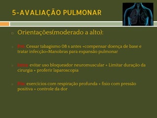 5-AVALIAÇÃO PULMONAR
◻

◻

◻

◻

Orientações(moderado a alto):
Pré: Cessar tabagismo 08 s antes +compensar doença de base e
tratar infecção+Manobras para expansão pulmonar
Intra: evitar uso bloqueador neuromuscular + Limitar duração da
cirurgia + proferir laparoscopia
Pós: exercícios com respiração profunda + fisio com pressão
positiva + controle da dor

 