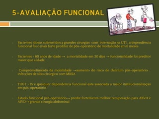 5-AVALIAÇÃO FUNCIONAL

◻

◻

◻

◻

◻

Pacientes idosos submetidos a grandes cirurgias com internação na UTI , a dependência
funcional foi o mais forte preditor de pós-operatório de mortalidade em 6 meses
Pacientes > 80 anos de idade → a mortalidade em 30 dias → funcionalidade foi preditor
maior que a idade
Comprometimento da mobilidade →aumento do risco de delirium pós-operatório ,
infecções de sítio cirúrgico com MRSA
TUGT > 15 e qualquer dependencia funcional esta associada a maior institucionalização
em pós-operatório
Estado funcional pré-operatório→ prediz fortemente melhor recuperação para ABVD e
AIVD→ grande cirurgia abdominal

 