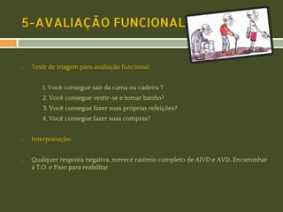 5-AVALIAÇÃO FUNCIONAL

◻

Teste de triagem para avaliação funcional:
1. Você consegue sair da cama ou cadeira ?
2. Você consegue vestir-se e tomar banho?
3. Você consegue fazer suas próprias refeições?
4. Você consegue fazer suas compras?

◻

◻

Interpretação:
Qualquer resposta negativa, merece rastreio completo de AIVD e AVD. Encaminhar
a T.O. e Fisio para reabilitar

 