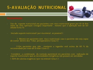 5-AVALIAÇÃO NUTRICIONAL
Recomendações:
◻

◻

Uso do suporte nutricional em pacientes com risco nutricional grave por 10-14 dias
antes de uma operação cirúrgica importante , mesmo que a operação tem de ser
adiada (Grau A).
Iniciado suporte nutricional ( por via enteral , se possível ) :
1- Mesmo em pacientes sem risco-nutricional, caso o paciente não seja capaz
de comer dentro dos 7 dias perioperatório ( Grau C).
2-Em pacientes que não manterm a ingestão oral acima de 60 % da
recomendada por mais de 10 dias ( Grau C).

◻

Considere a combinação da nutrição parenteral em pacientes com indicação de
suporte nutricional e que as necessidades energéticas não possam ser atendidas
( <60% de calorias exigência ) por via enteral ( Grau C )

 