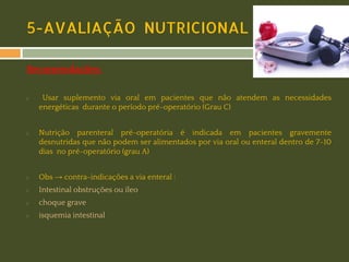 5-AVALIAÇÃO NUTRICIONAL
Recomendações:
◻

◻

Usar suplemento via oral em pacientes que não atendem as necessidades
energéticas durante o período pré-operatório (Grau C)
Nutrição parenteral pré-operatória é indicada em pacientes gravemente
desnutridas que não podem ser alimentados por via oral ou enteral dentro de 7-10
dias no pré-operatório (grau A)

◻

Obs → contra-indicações a via enteral :

◻

Intestinal obstruções ou íleo

◻

choque grave

◻

isquemia intestinal

 