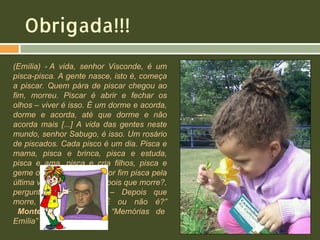 Obrigada!!!
(Emília) - A vida, senhor Visconde, é um
pisca-pisca. A gente nasce, isto é, começa
a piscar. Quem pára de piscar chegou ao
fim, morreu. Piscar é abrir e fechar os
olhos – viver é isso. É um dorme e acorda,
dorme e acorda, até que dorme e não
acorda mais [...] A vida das gentes neste
mundo, senhor Sabugo, é isso. Um rosário
de piscados. Cada pisco é um dia. Pisca e
mama, pisca e brinca, pisca e estuda,
pisca e ama, pisca e cria filhos, pisca e
geme os reumatismos, e por fim pisca pela
última vez e morre. – E depois que morre?,
perguntou o Visconde. – Depois que
morre, vira hipótese. É ou não é?”
Monteiro Lobato, em “Memórias de
Emília” (1936)

 