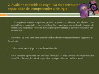 2-Avaliar a capacidade cognitiva do paciente e a
capacidade de compreender a cirurgia

✓

✓

Comprometimento cognitivo prévio aumenta a chance de delírio pósoperatório→ associado com complicações cirúrgicos, aumentando tempo de
internação hospitalar, risco de mortalidade perioperatória, declínio funcional pósoperatória
Paciente > 65 anos sem uma história conhecida de comprometimento cognitivo ou

Demência

✓

✓

Informante → cônjuge ou membro da família
Se o paciente apresenta um declínio funcional → eles devem ser encaminhados
→médico da atenção primária, geriatra, ou especialista em saúde mental

 