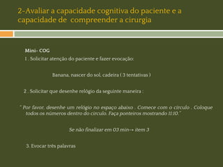 2-Avaliar a capacidade cognitiva do paciente e a
capacidade de compreender a cirurgia

Mini- COG
1 . Solicitar atenção do paciente e fazer evocação:
Banana, nascer do sol, cadeira ( 3 tentativas )
2 . Solicitar que desenhe relógio da seguinte maneira :

“ Por favor, desenhe um relógio no espaço abaixo . Comece com o círculo . Coloque
todos os números dentro do circulo. Faça ponteiros mostrando 11:10.’’
Se não finalizar em 03 min→ item 3
3. Evocar três palavras

 