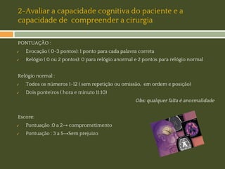 2-Avaliar a capacidade cognitiva do paciente e a
capacidade de compreender a cirurgia
PONTUAÇÃO :
✓

Evocação ( 0-3 pontos): 1 ponto para cada palavra correta

✓

Relógio ( 0 ou 2 pontos): 0 para relógio anormal e 2 pontos para relógio normal

Relógio normal :
✓

Todos os números 1-12 ( sem repetição ou omissão, em ordem e posição)

✓

Dois ponteiros ( hora e minuto 11:10)

Obs: qualquer falta é anormalidade
Escore:
✓

Pontuação :0 a 2→ comprometimento

✓

Pontuação : 3 a 5→Sem prejuizo

 
