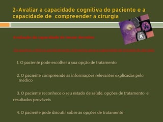 2-Avaliar a capacidade cognitiva do paciente e a
capacidade de compreender a cirurgia

Avaliação da capacidade de tomar decisões:
Os quatros critérios juridicamente relevantes para a capacidade de tomada de decisão:

1. O paciente pode escolher a sua opção de tratamento
2. O paciente compreende as informações relevantes explicadas pelo
médico
3. O paciente reconhece o seu estado de saúde, opções de tratamento e
resultados prováveis​​
4. O paciente pode discutir sobre as opções de tratamento

 