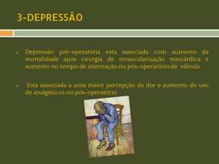 3-DEPRESSÃO

✓

✓

Depressão pré-operatória esta associada com aumento da
mortalidade após cirurgia de revascularização miocárdica e
aumento no tempo de internação no pós-operatório de válvula
Esta associada a uma maior percepção da dor e aumento do uso
de analgésicos no pós-operatório

 