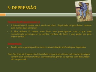 3-DEPRESSÃO
Paciente Health Questionnaire-2:
✓

✓

1. Nos últimos 12 meses, você sentiu-se triste, deprimido, ou para baixo durante
pelo menos duas semanas?
2. Nos últimos 12 meses, você ficou sem preocupar-se com o que você
normalmente preocupa-se ou perdeu vontade de fazer o que gosta, por pelo
menos 15 dias?

Interpretação:
✓

Tendo uma resposta positiva ,merece uma avaliação profunda para depressão

Obs: Este teste de triagem não foi validado em pacientes idosos extremamente frágeis,
aqueles com doenças médicas concomitantes graves, ou aqueles com dificuldade
de compreensão

 