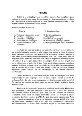 RESUMO

      O objetivo da avaliação primária é identificar rapidamente a situação em que o
paciente se encontra e se a vida do mesmo está em risco, necessitando ou não da
atenção imediata de uma equipe de socorro. Exigindo atendimento rápido para
maiores chances de sobrevivência das vitimas.

Avaliação primária em caso de:

        1. Trauma                           2. Parada cardíaca

   A.   Verificar e proteger vías aérias   C. Compressao torácica
   B.   Ventilação / respiração            A. Vias aérias
   C.   Controle de hemorragia             B. Ventilação e respiração
   D.   Verificar estado neurológico       D. Desfribilação (Descarga elétrica)
   E.   Exposição/Proteção contra          E.Exposição/Proteção contra hipotermía
        hipotermía


       Ao chegar no local do acidente os socorristas verificam as vias aérias no
atendimento logo após, colocam o colar cervical que protege a vítima de maiores
danos na coluna, evitando a rotação em 50% e a extensão do pescoço em 80%.
Para liberar as vias aérias existe duas manobras, a de Chin Lift que nunca deve ser
feita em suspeita de trauma pois ela é para extensão do pescoço abaixando a testa
e levantando o queixo para desobristruir a passagem de ar que ficou prejudacada
com o relaxamento da glote. E a de Jow Thrust que é feita em caso de suspeita de
lesão cervical onde a pessoa traz a mandíbula para frente. Além dessas manobras,
para a manutenção da abertura das vias aéreas, podem ser ultiizados métodos
mecânicos, como: cânulas aro ou nasofarínge, ou até mesmo entubação
endotraqueal.

        Depois de verificar as vias aérias deve- se cuidar da ventilação, onde não é
recomendado realizar respiração boca a boca, exceto quando a vítima for
conhecida. Pois não sabe se a pessoa possui ou não alguma doença transmissível.
Em caso de atendimento por leigos, deve- se ligar pro SAMU, sinalizar o local e
afastar curiosos.

       No controle de hemorragias procuram a existência ou não dela. Não se deve
fazer torniquete, porém pode pressioar o local com tecido limpo, sem maiores
preocupações quanto a infecção (pois isso, vai ser cuidado na avaliação
secundária). Com todos os riscos controlados, deve- se analizar o estado
neurológico da vítima, seguindo o AVDN. No qual, observa se a pessoa está Alerta
e com resposta adequada ao ambiente; se só possui resposta Verbal; se a vítima
com olhos fechados reagem a Dor ; e em casos mais graves quando a vítima Não
responde estímulos ou se não possui nenhuma reação. Por fim deve- se expor a
 
